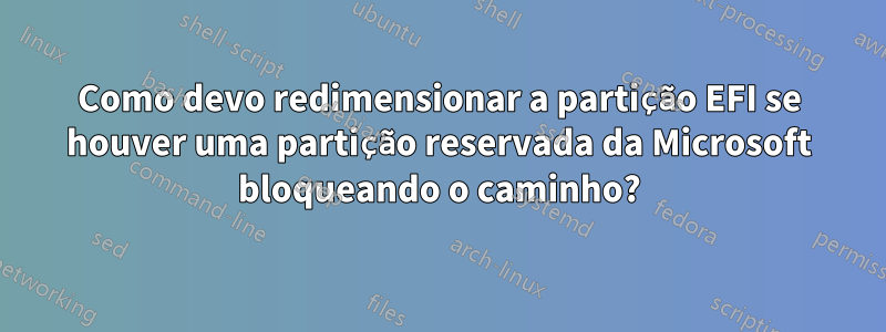 Como devo redimensionar a partição EFI se houver uma partição reservada da Microsoft bloqueando o caminho?