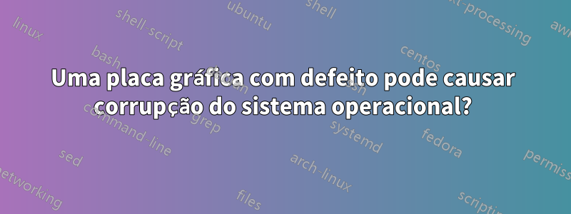 Uma placa gráfica com defeito pode causar corrupção do sistema operacional?