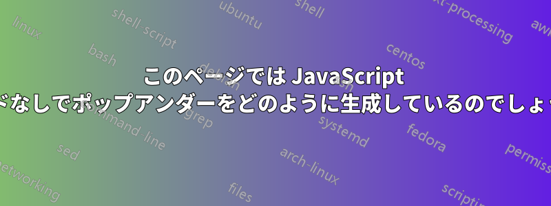 このページでは JavaScript コードなしでポップアンダーをどのように生成しているのでしょうか?