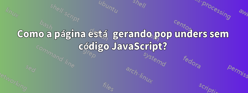 Como a página está gerando pop unders sem código JavaScript?