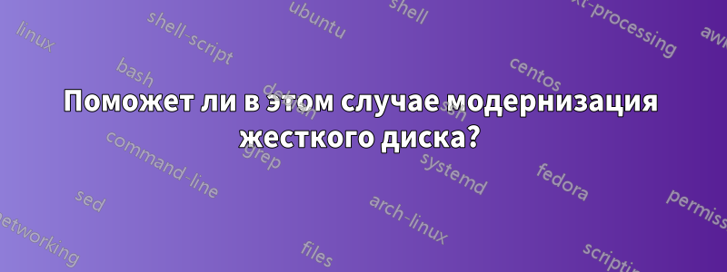 Поможет ли в этом случае модернизация жесткого диска?