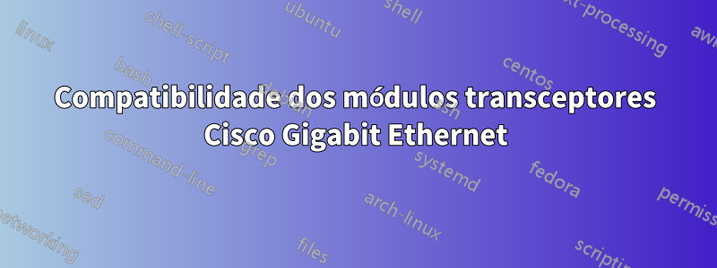 Compatibilidade dos módulos transceptores Cisco Gigabit Ethernet