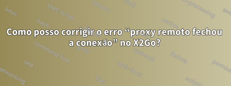 Como posso corrigir o erro “proxy remoto fechou a conexão” no X2Go?