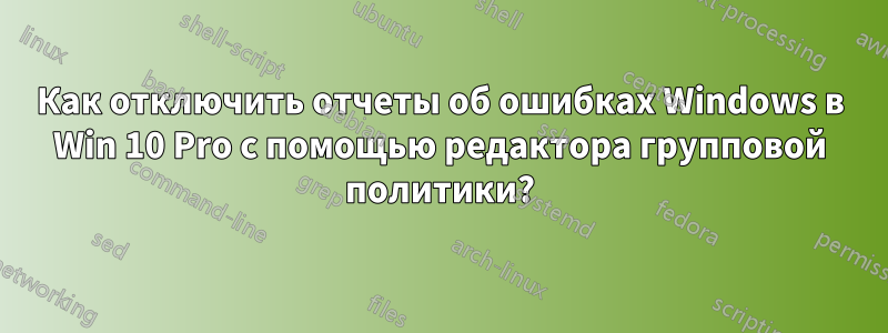 Как отключить отчеты об ошибках Windows в Win 10 Pro с помощью редактора групповой политики?