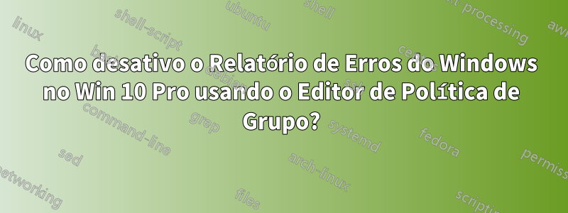 Como desativo o Relatório de Erros do Windows no Win 10 Pro usando o Editor de Política de Grupo?