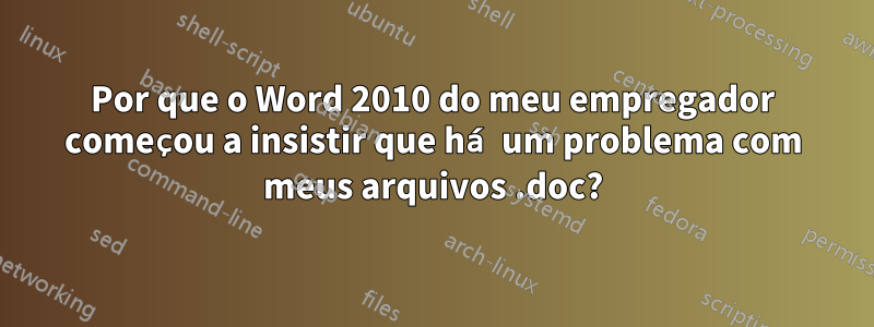 Por que o Word 2010 do meu empregador começou a insistir que há um problema com meus arquivos .doc?