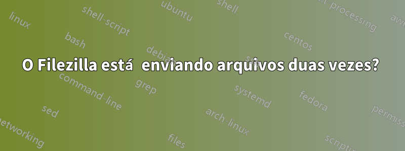 O Filezilla está enviando arquivos duas vezes?