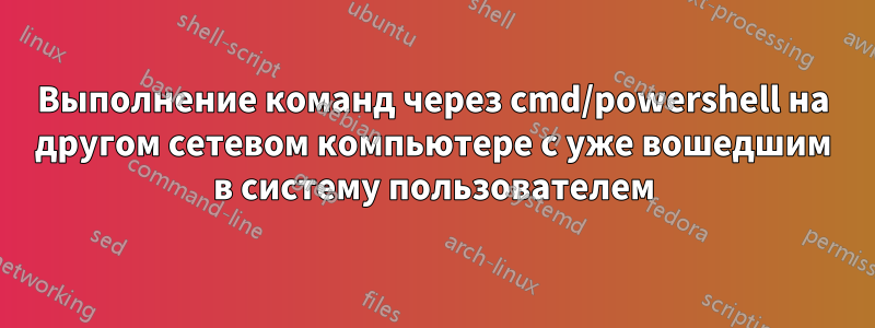 Выполнение команд через cmd/powershell на другом сетевом компьютере с уже вошедшим в систему пользователем