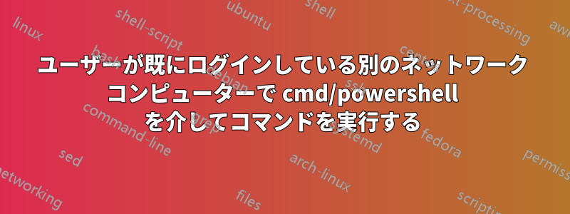 ユーザーが既にログインしている別のネットワーク コンピューターで cmd/powershell を介してコマンドを実行する