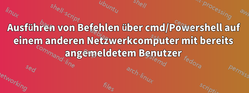 Ausführen von Befehlen über cmd/Powershell auf einem anderen Netzwerkcomputer mit bereits angemeldetem Benutzer