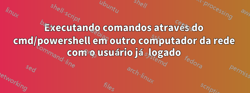 Executando comandos através do cmd/powershell em outro computador da rede com o usuário já logado