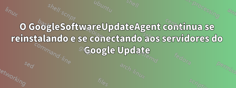 O GoogleSoftwareUpdateAgent continua se reinstalando e se conectando aos servidores do Google Update