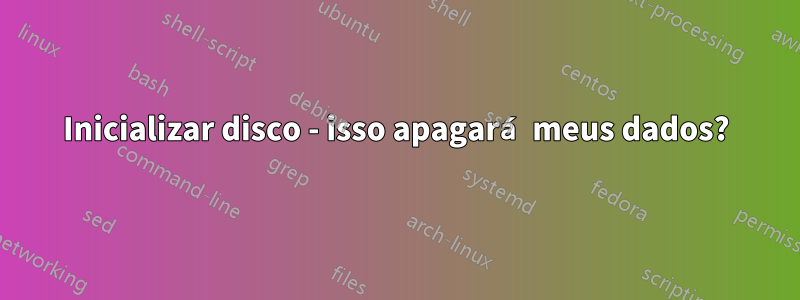 Inicializar disco - isso apagará meus dados?