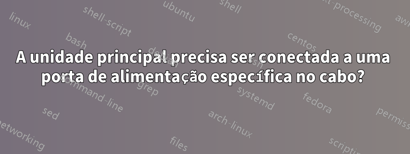 A unidade principal precisa ser conectada a uma porta de alimentação específica no cabo?