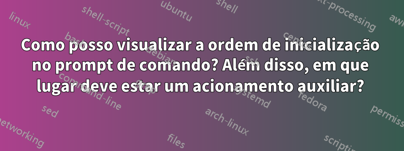 Como posso visualizar a ordem de inicialização no prompt de comando? Além disso, em que lugar deve estar um acionamento auxiliar?