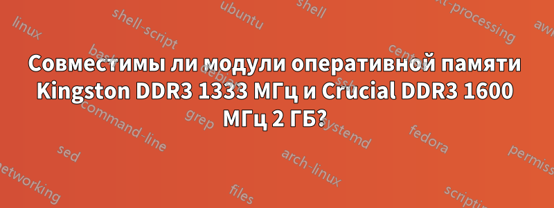 Совместимы ли модули оперативной памяти Kingston DDR3 1333 МГц и Crucial DDR3 1600 МГц 2 ГБ?