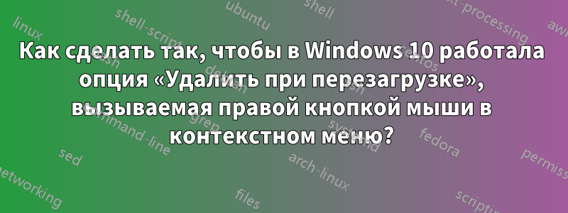 Как сделать так, чтобы в Windows 10 работала опция «Удалить при перезагрузке», вызываемая правой кнопкой мыши в контекстном меню?