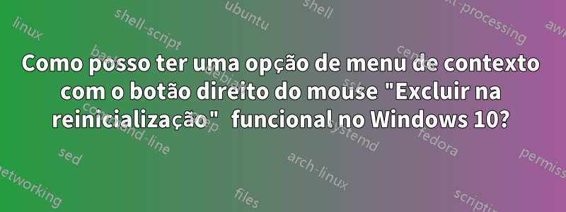 Como posso ter uma opção de menu de contexto com o botão direito do mouse "Excluir na reinicialização" funcional no Windows 10?