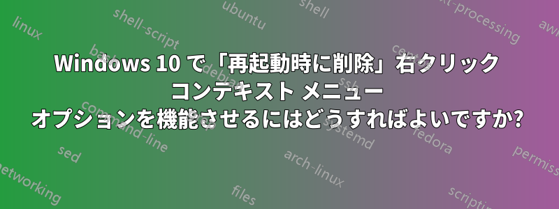 Windows 10 で「再起動時に削除」右クリック コンテキスト メニュー オプションを機能させるにはどうすればよいですか?