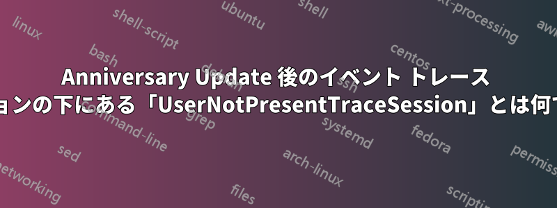 Anniversary Update 後のイベント トレース セッションの下にある「UserNotPresentTraceSession」とは何ですか?