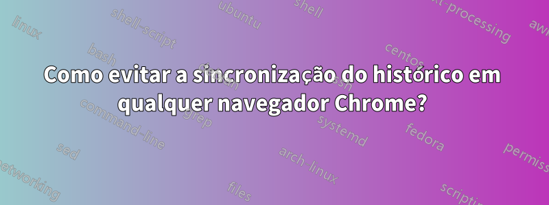 Como evitar a sincronização do histórico em qualquer navegador Chrome?