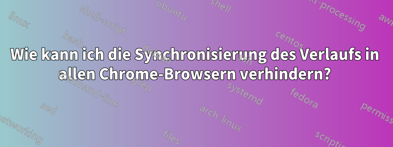 Wie kann ich die Synchronisierung des Verlaufs in allen Chrome-Browsern verhindern?