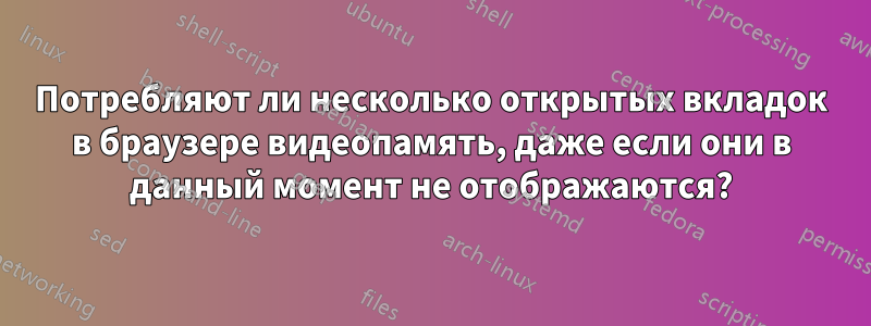 Потребляют ли несколько открытых вкладок в браузере видеопамять, даже если они в данный момент не отображаются?