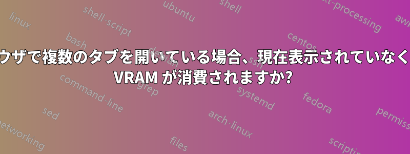 ブラウザで複数のタブを開いている場合、現在表示されていなくても VRAM が消費されますか?