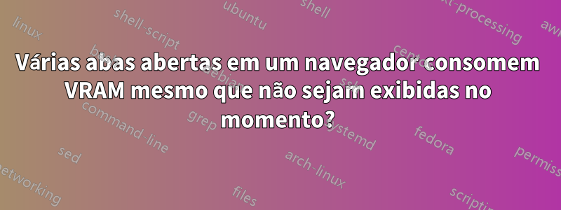 Várias abas abertas em um navegador consomem VRAM mesmo que não sejam exibidas no momento?