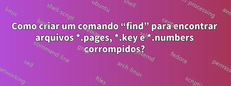 Como criar um comando “find” para encontrar arquivos *.pages, *.key e *.numbers corrompidos?