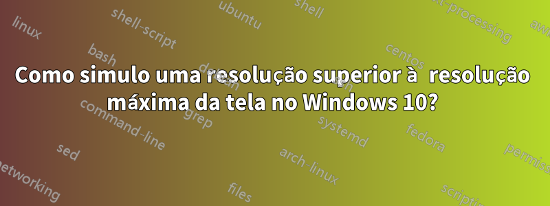 Como simulo uma resolução superior à resolução máxima da tela no Windows 10?