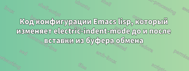 Код конфигурации Emacs lisp, который изменяет electric-indent-mode до и после вставки из буфера обмена