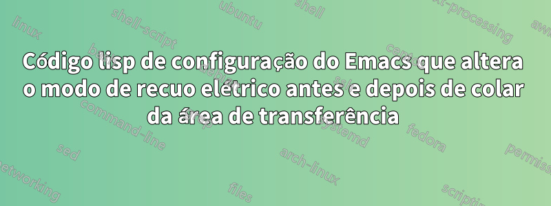 Código lisp de configuração do Emacs que altera o modo de recuo elétrico antes e depois de colar da área de transferência