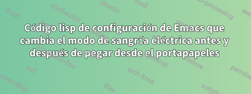 Código lisp de configuración de Emacs que cambia el modo de sangría eléctrica antes y después de pegar desde el portapapeles