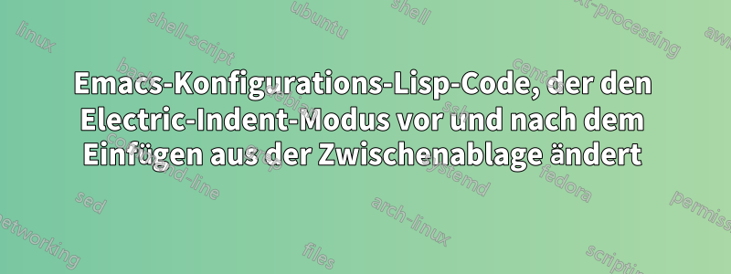 Emacs-Konfigurations-Lisp-Code, der den Electric-Indent-Modus vor und nach dem Einfügen aus der Zwischenablage ändert