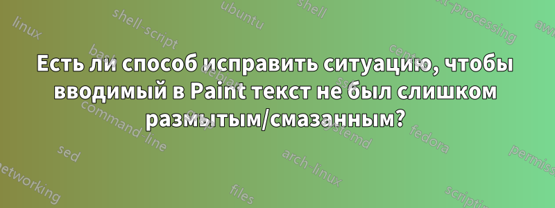 Есть ли способ исправить ситуацию, чтобы вводимый в Paint текст не был слишком размытым/смазанным?