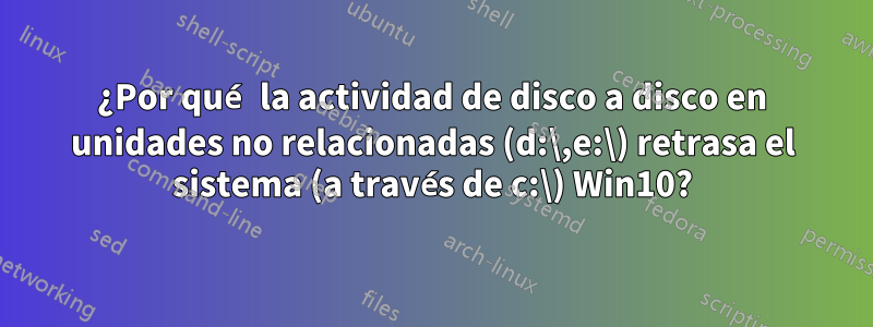 ¿Por qué la actividad de disco a disco en unidades no relacionadas (d:\,e:\) retrasa el sistema (a través de c:\) Win10?