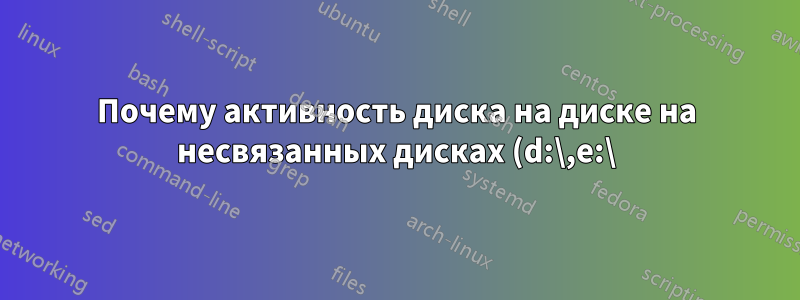 Почему активность диска на диске на несвязанных дисках (d:\,e:\) отстает от системы (через c:\) Win10