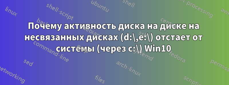 Почему активность диска на диске на несвязанных дисках (d:\,e:\) отстает от системы (через c:\) Win10