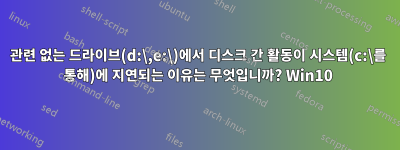 관련 없는 드라이브(d:\,e:\)에서 디스크 간 활동이 시스템(c:\를 통해)에 지연되는 이유는 무엇입니까? Win10