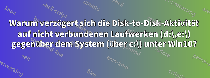 Warum verzögert sich die Disk-to-Disk-Aktivität auf nicht verbundenen Laufwerken (d:\,e:\) gegenüber dem System (über c:\) unter Win10?