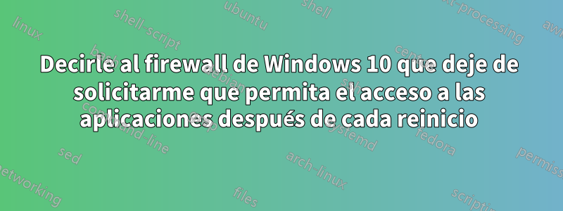 Decirle al firewall de Windows 10 que deje de solicitarme que permita el acceso a las aplicaciones después de cada reinicio