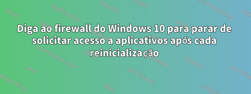 Diga ao firewall do Windows 10 para parar de solicitar acesso a aplicativos após cada reinicialização