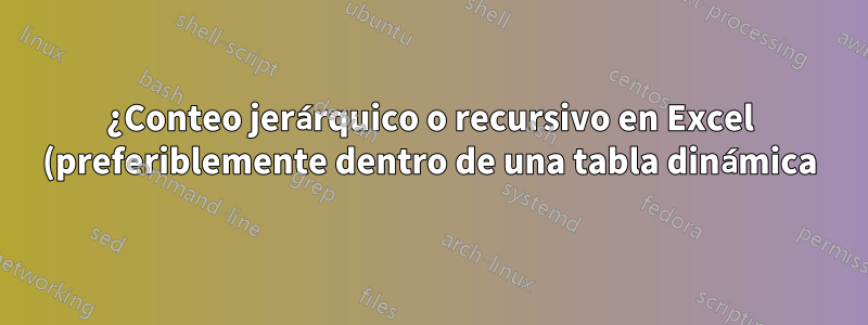 ¿Conteo jerárquico o recursivo en Excel (preferiblemente dentro de una tabla dinámica)?