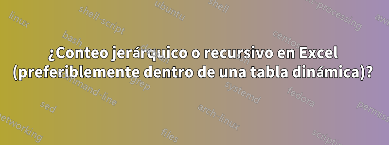 ¿Conteo jerárquico o recursivo en Excel (preferiblemente dentro de una tabla dinámica)?