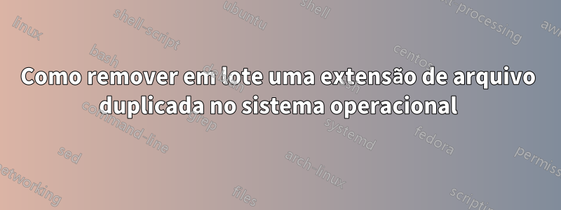 Como remover em lote uma extensão de arquivo duplicada no sistema operacional