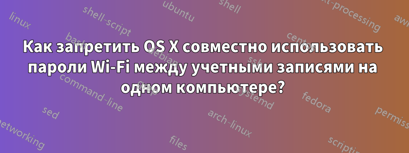 Как запретить OS X совместно использовать пароли Wi-Fi между учетными записями на одном компьютере?