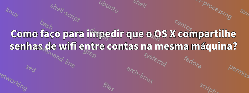 Como faço para impedir que o OS X compartilhe senhas de wifi entre contas na mesma máquina?