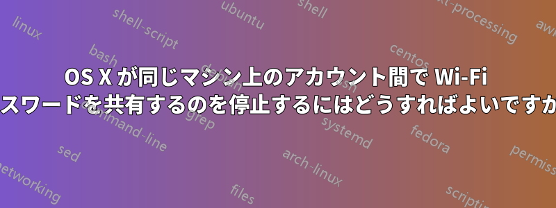 OS X が同じマシン上のアカウント間で Wi-Fi パスワードを共有するのを停止するにはどうすればよいですか?