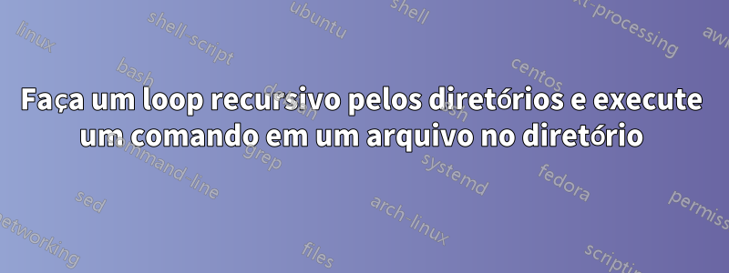 Faça um loop recursivo pelos diretórios e execute um comando em um arquivo no diretório